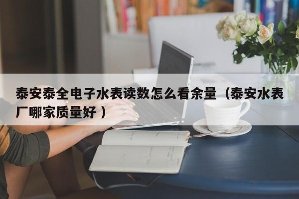 泰安泰全电子水表读数怎么看余量（泰安水表厂哪家质量好 ）