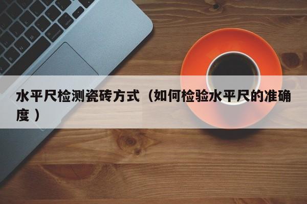 水平尺检测瓷砖方式（如何检验水平尺的准确度 ）