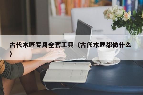 古代木匠专用全套工具（古代木匠都做什么 ）