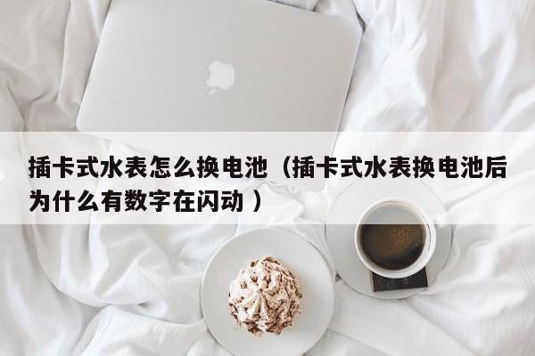 插卡式水表怎么换电池（插卡式水表换电池后为什么有数字在闪动 ）